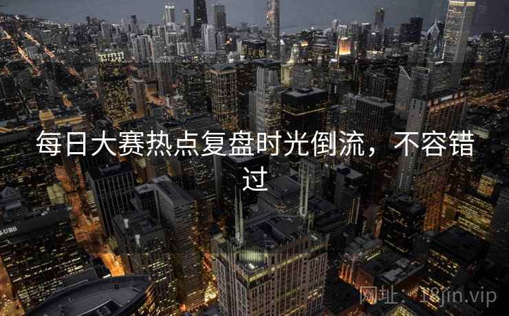 每日大赛热点复盘时光倒流,不容错过