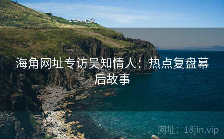 海角网址专访吴知情人：热点复盘幕后故事