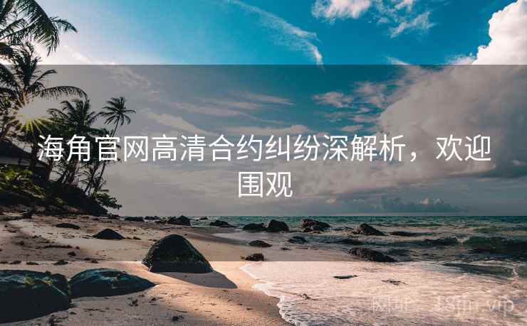 海角官网高清合约纠纷深解析，欢迎围观