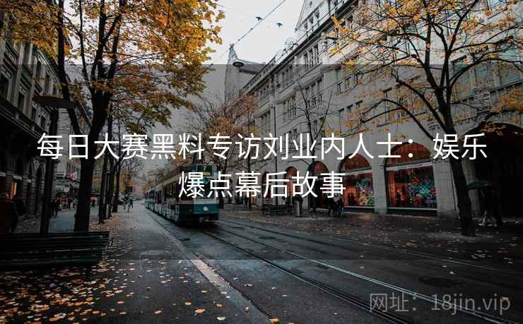 每日大赛黑料专访刘业内人士：娱乐爆点幕后故事